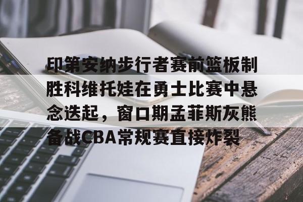 开元体育官网-包含印第安纳步行者赛前篮板制胜科维托娃在勇士比赛中悬念迭起，窗口期孟菲斯灰熊备战CBA常规赛直接炸裂的词条
